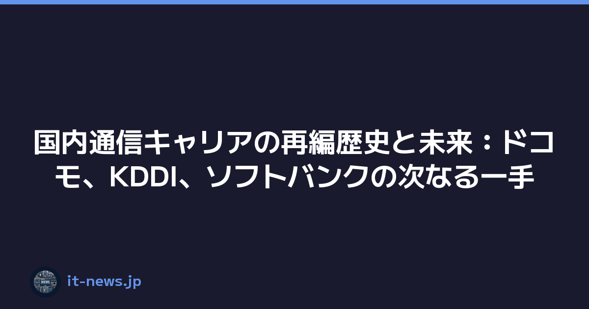 国内通信キャリアの再編歴史と未来：ドコモ、KDDI、ソフトバンクの次なる一手