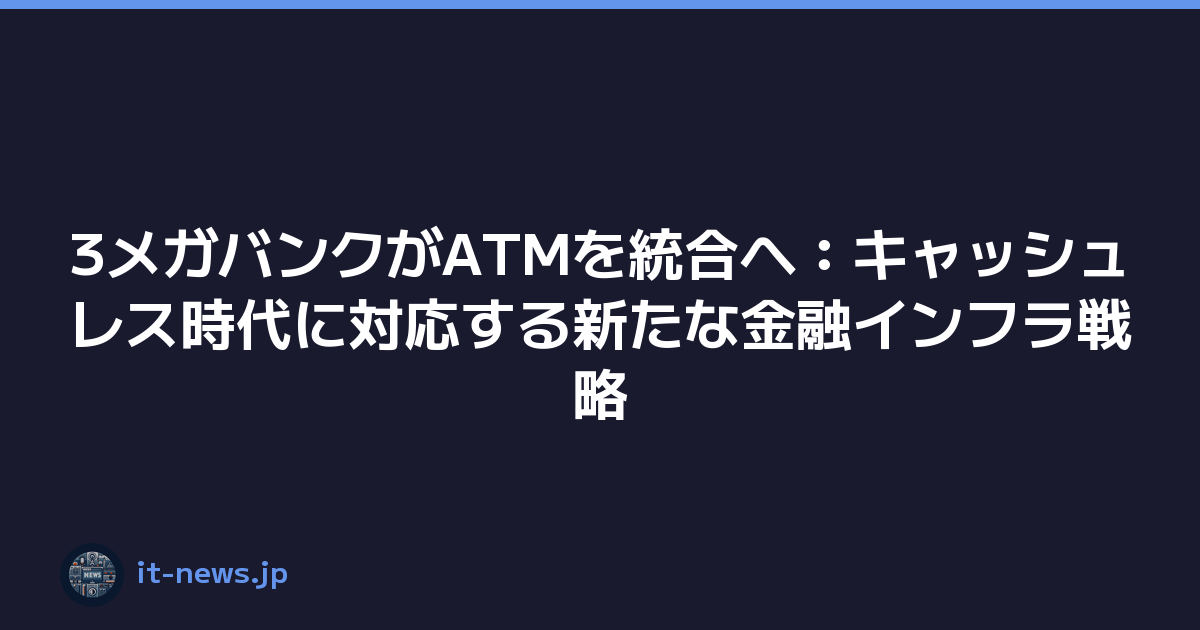 3メガバンクがATMを統合へ：キャッシュレス時代に対応する新たな金融インフラ戦略