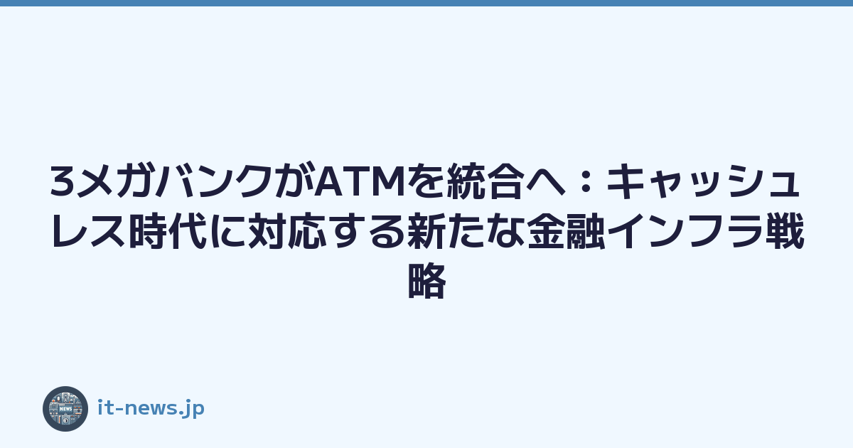 3メガバンクがATMを統合へ：キャッシュレス時代に対応する新たな金融インフラ戦略