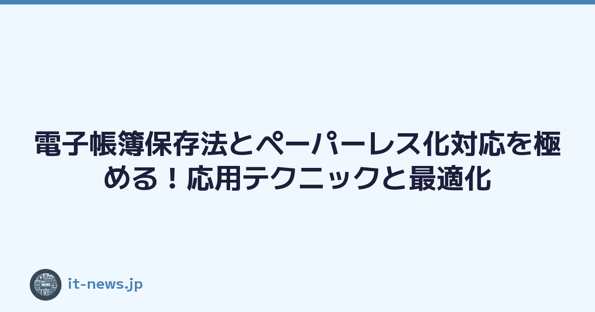 電子帳簿保存法とペーパーレス化対応を極める！応用テクニックと最適化