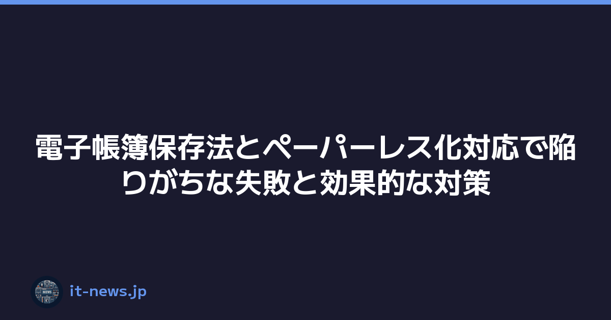 電子帳簿保存法とペーパーレス化対応で陥りがちな失敗と効果的な対策