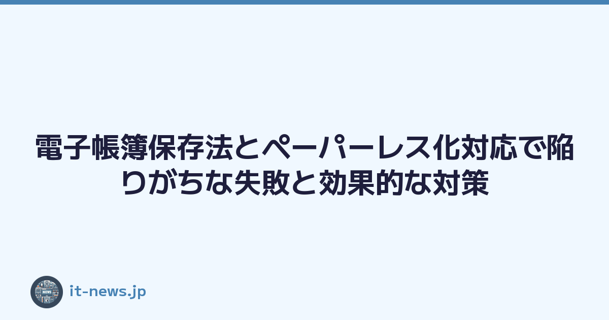 電子帳簿保存法とペーパーレス化対応で陥りがちな失敗と効果的な対策