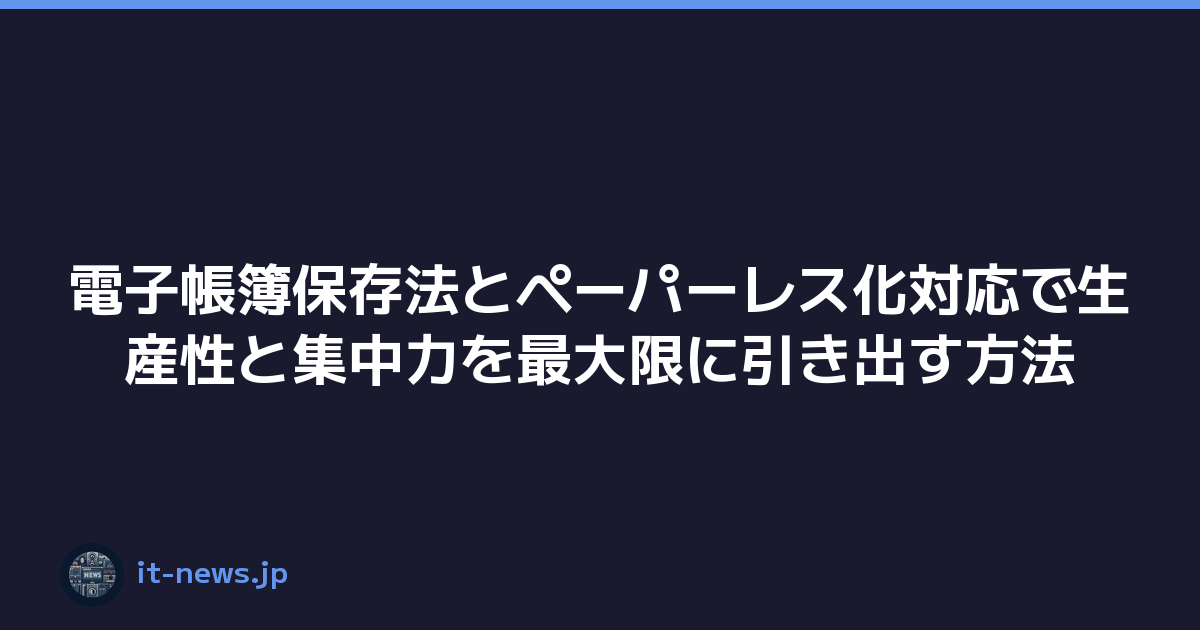 電子帳簿保存法とペーパーレス化対応で生産性と集中力を最大限に引き出す方法