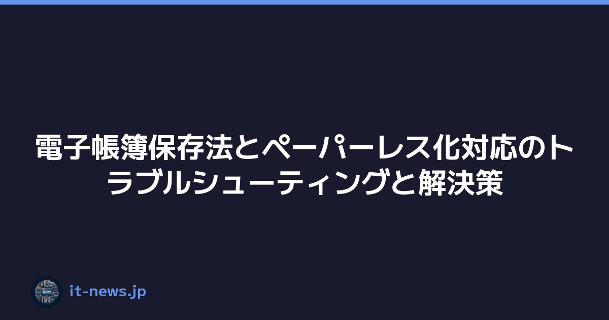 電子帳簿保存法とペーパーレス化対応のトラブルシューティングと解決策