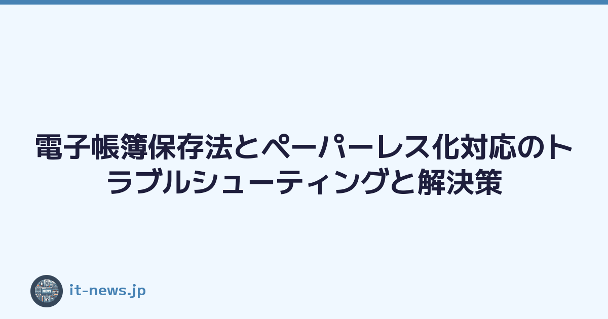 電子帳簿保存法とペーパーレス化対応のトラブルシューティングと解決策